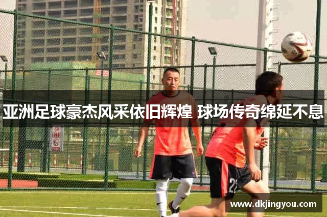 亚洲足球豪杰风采依旧辉煌 球场传奇绵延不息