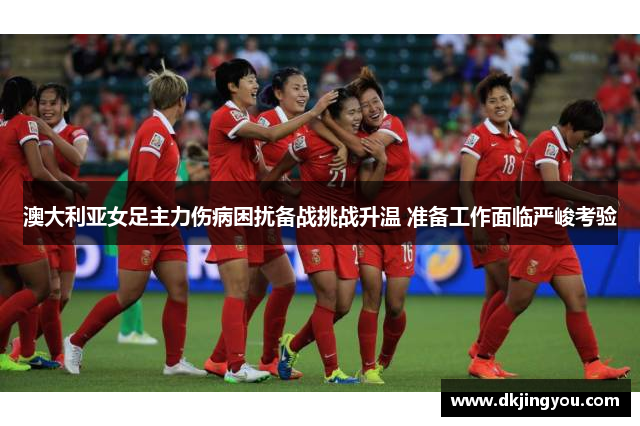 澳大利亚女足主力伤病困扰备战挑战升温 准备工作面临严峻考验