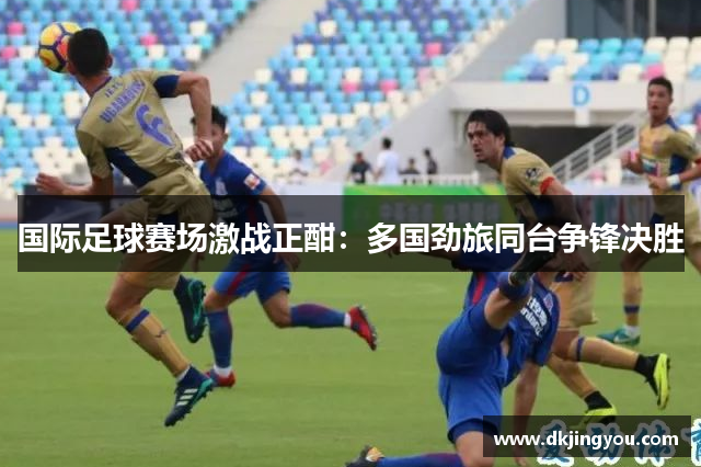 国际足球赛场激战正酣：多国劲旅同台争锋决胜