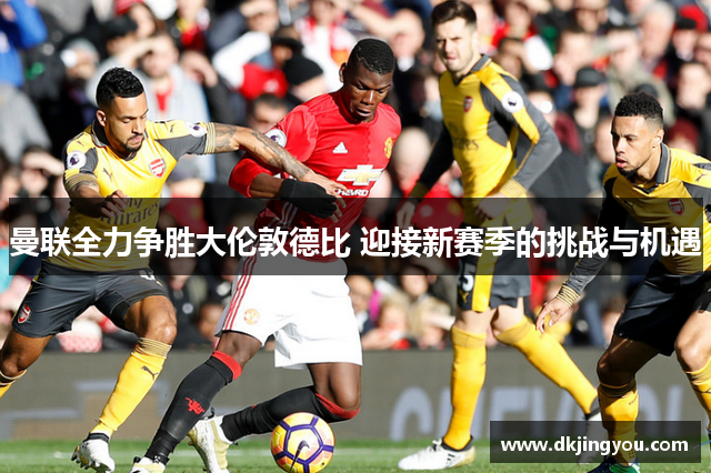 曼联全力争胜大伦敦德比 迎接新赛季的挑战与机遇