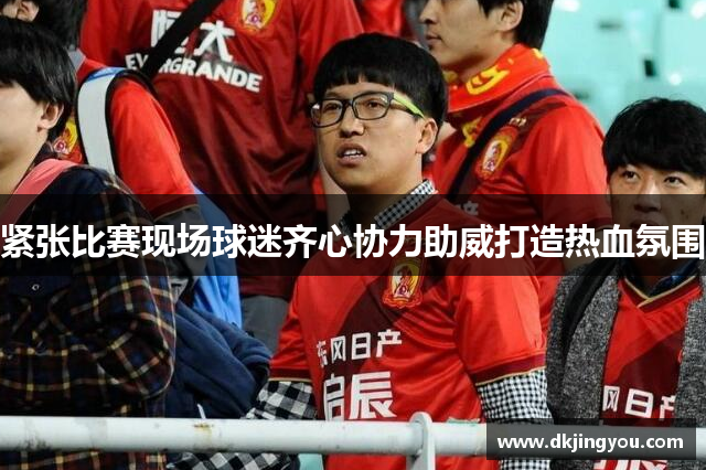 紧张比赛现场球迷齐心协力助威打造热血氛围