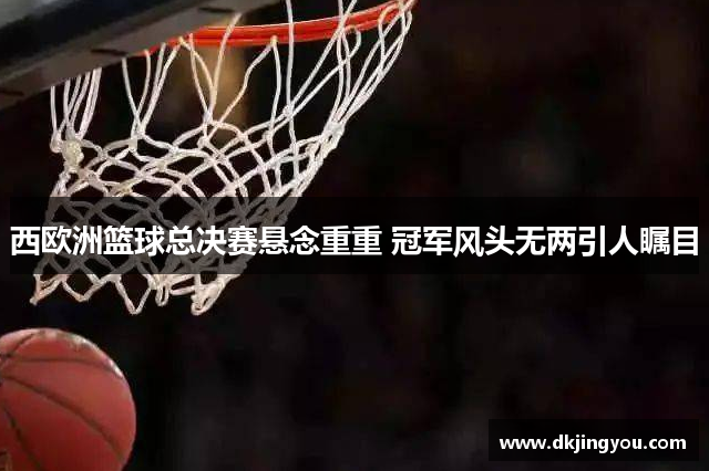 西欧洲篮球总决赛悬念重重 冠军风头无两引人瞩目