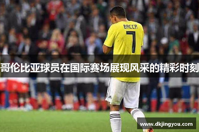 哥伦比亚球员在国际赛场展现风采的精彩时刻