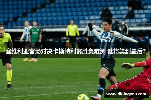 塞维利亚客场对决卡斯特利翁胜负难测 谁将笑到最后？
