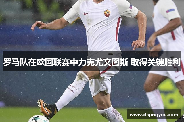 罗马队在欧国联赛中力克尤文图斯 取得关键胜利