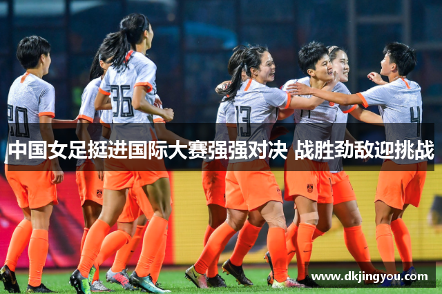 中国女足挺进国际大赛强强对决 战胜劲敌迎挑战