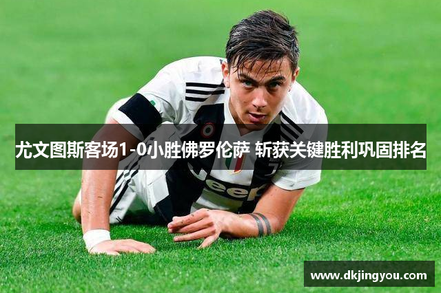 尤文图斯客场1-0小胜佛罗伦萨 斩获关键胜利巩固排名
