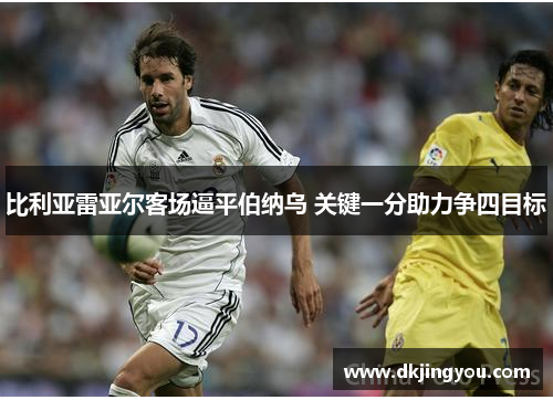 比利亚雷亚尔客场逼平伯纳乌 关键一分助力争四目标