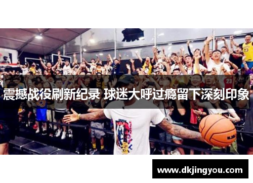 震撼战役刷新纪录 球迷大呼过瘾留下深刻印象