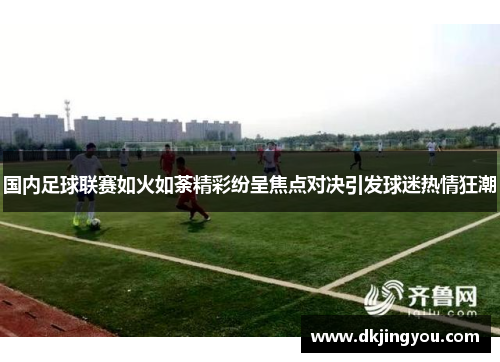 国内足球联赛如火如荼精彩纷呈焦点对决引发球迷热情狂潮
