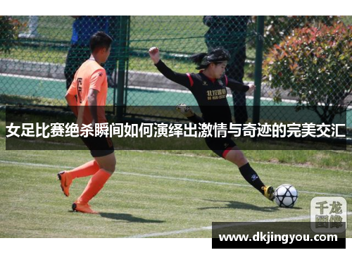 女足比赛绝杀瞬间如何演绎出激情与奇迹的完美交汇