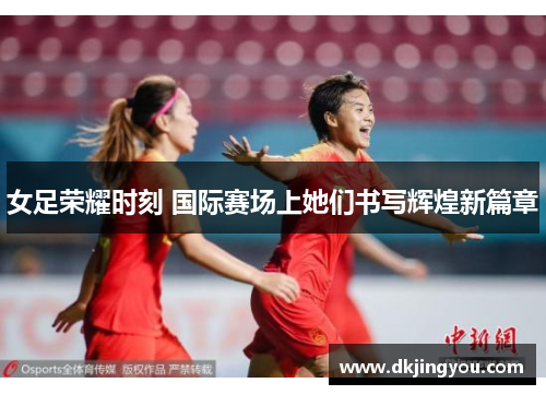 女足荣耀时刻 国际赛场上她们书写辉煌新篇章