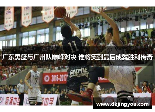 广东男篮与广州队巅峰对决 谁将笑到最后成就胜利传奇