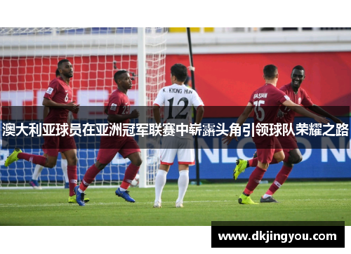 澳大利亚球员在亚洲冠军联赛中崭露头角引领球队荣耀之路