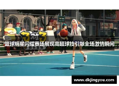 篮球明星闪耀赛场展现高超球技引爆全场激情瞬间