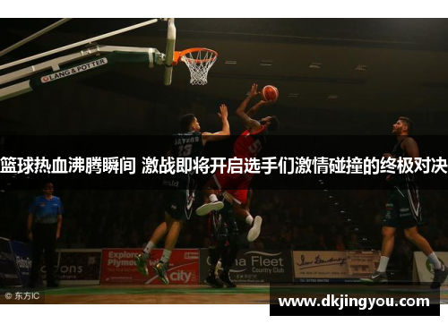 篮球热血沸腾瞬间 激战即将开启选手们激情碰撞的终极对决