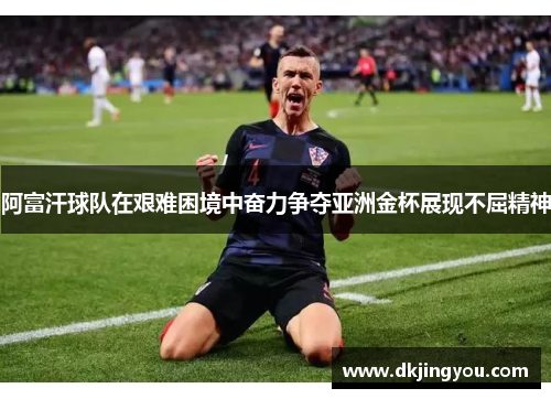 阿富汗球队在艰难困境中奋力争夺亚洲金杯展现不屈精神