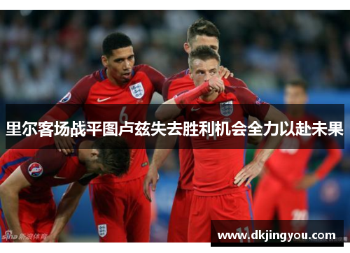 里尔客场战平图卢兹失去胜利机会全力以赴未果
