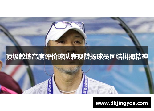 顶级教练高度评价球队表现赞扬球员团结拼搏精神