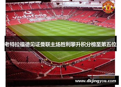 老特拉福德见证曼联主场胜利攀升积分榜至第五位