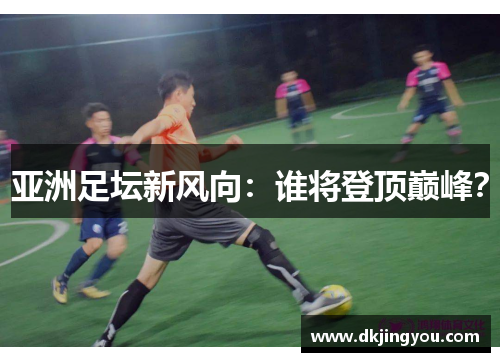 亚洲足坛新风向：谁将登顶巅峰？