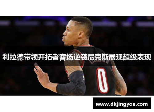利拉德带领开拓者客场逆袭尼克斯展现超级表现