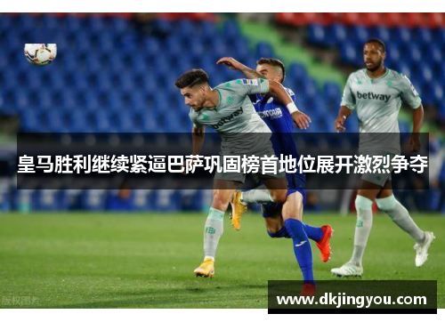皇马胜利继续紧逼巴萨巩固榜首地位展开激烈争夺