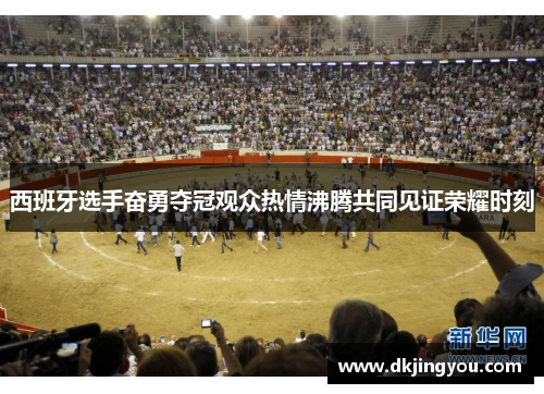 西班牙选手奋勇夺冠观众热情沸腾共同见证荣耀时刻