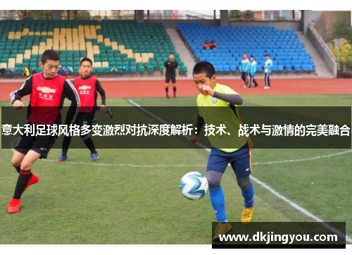 意大利足球风格多变激烈对抗深度解析：技术、战术与激情的完美融合