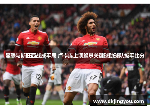 曼联与斯旺西战成平局 卢卡库上演绝杀关键球助球队扳平比分