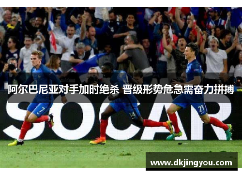 阿尔巴尼亚对手加时绝杀 晋级形势危急需奋力拼搏