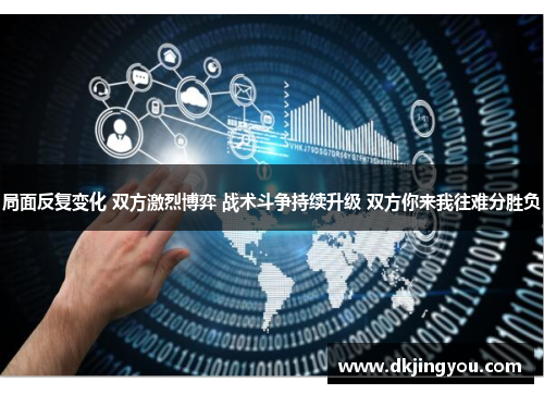 局面反复变化 双方激烈博弈 战术斗争持续升级 双方你来我往难分胜负