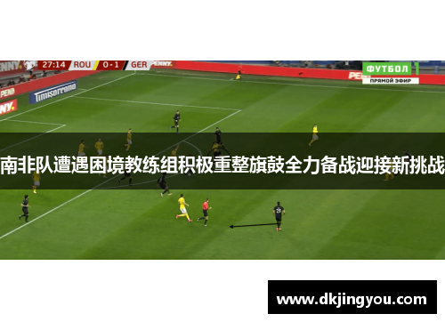 南非队遭遇困境教练组积极重整旗鼓全力备战迎接新挑战