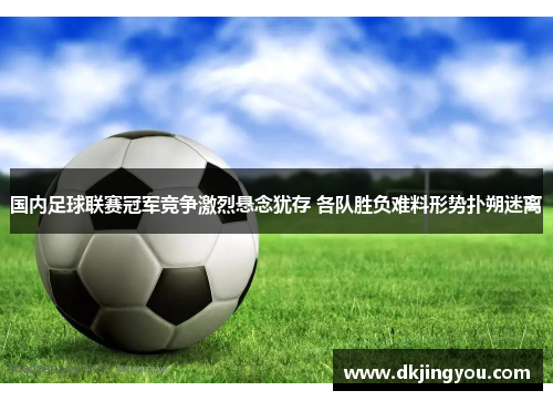 国内足球联赛冠军竞争激烈悬念犹存 各队胜负难料形势扑朔迷离