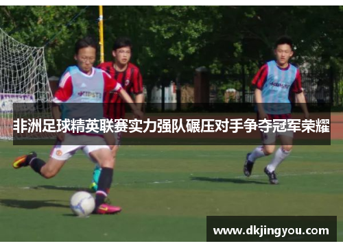 非洲足球精英联赛实力强队碾压对手争夺冠军荣耀