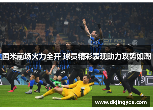 国米前场火力全开 球员精彩表现助力攻势如潮