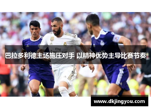 巴拉多利德主场施压对手 以精神优势主导比赛节奏